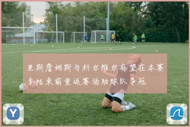 里斯詹姆斯与科尔维尔有望在本赛季结束前重返赛场助球队争冠