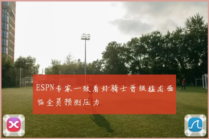 ESPN专家一致看好骑士晋级猛龙面临全员预测压力