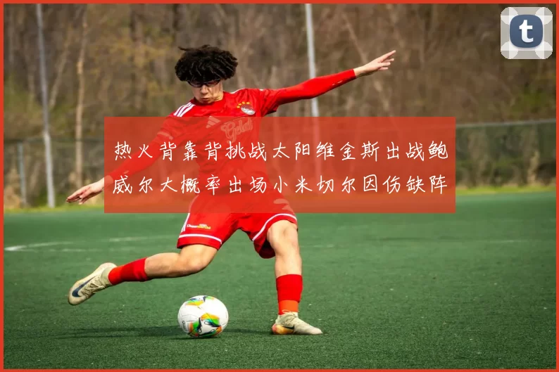热火背靠背挑战太阳维金斯出战鲍威尔大概率出场小米切尔因伤缺阵