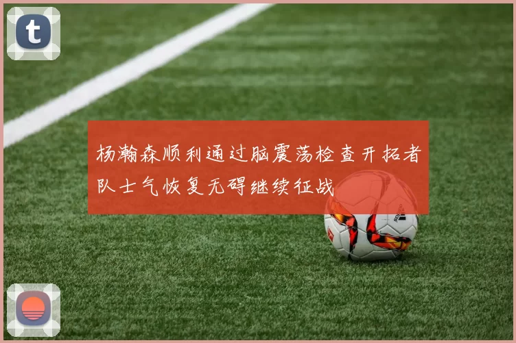 杨瀚森顺利通过脑震荡检查开拓者队士气恢复无碍继续征战