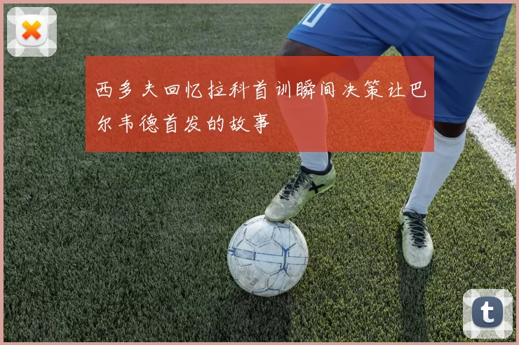 西多夫回忆拉科首训瞬间决策让巴尔韦德首发的故事
