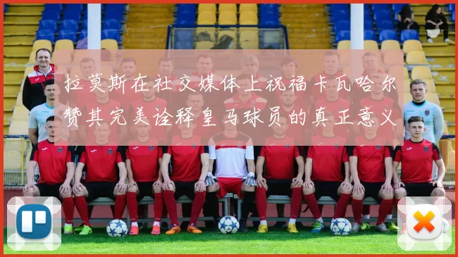 拉莫斯在社交媒体上祝福卡瓦哈尔赞其完美诠释皇马球员的真正意义