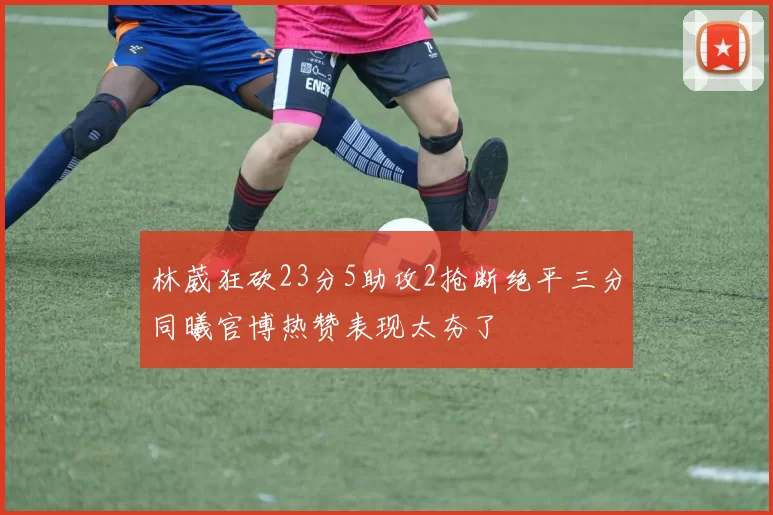 林葳狂砍23分5助攻2抢断绝平三分同曦官博热赞表现太夯了