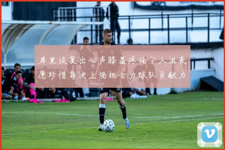 库里谈复出心声膝盖疼痛令人沮丧愿珍惜每次上场机会为球队贡献力量