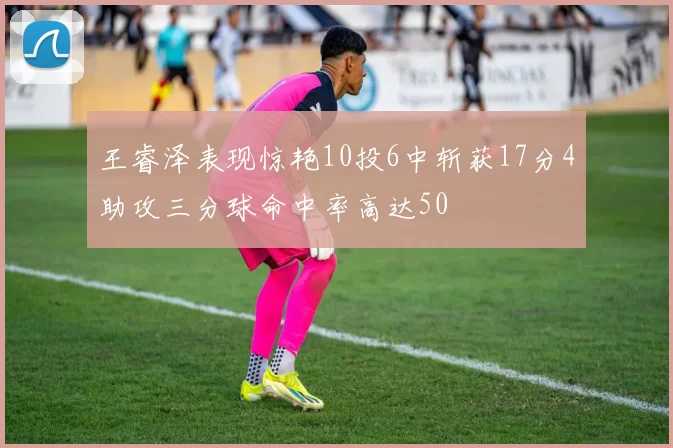 王睿泽表现惊艳10投6中斩获17分4助攻三分球命中率高达50