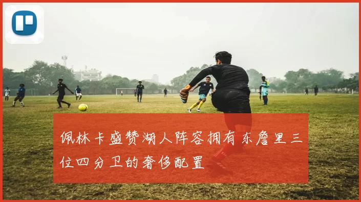 佩林卡盛赞湖人阵容拥有东詹里三位四分卫的奢侈配置