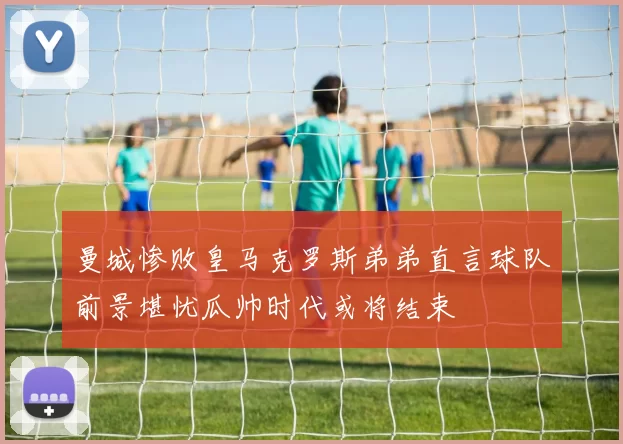曼城惨败皇马克罗斯弟弟直言球队前景堪忧瓜帅时代或将结束