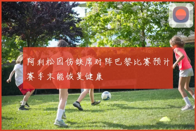 阿利松因伤缺席对阵巴黎比赛预计赛季末能恢复健康