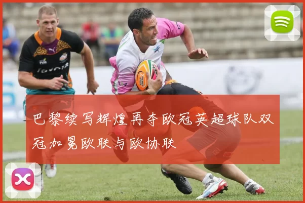 巴黎续写辉煌再夺欧冠英超球队双冠加冕欧联与欧协联
