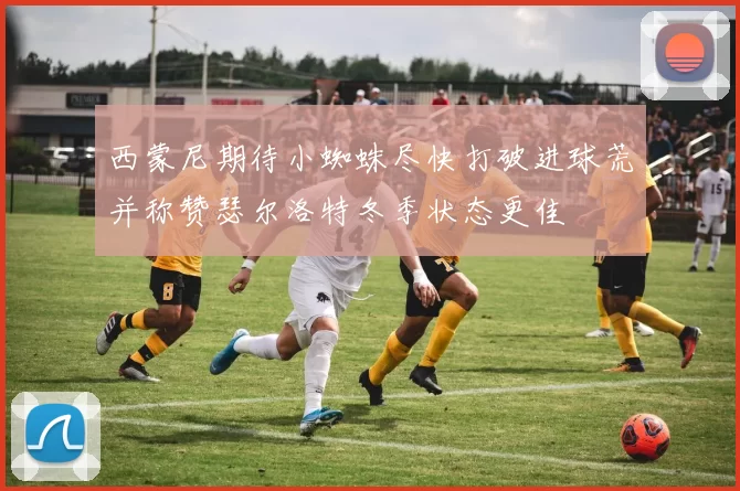 西蒙尼期待小蜘蛛尽快打破进球荒并称赞瑟尔洛特冬季状态更佳