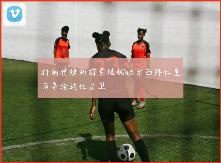 科纳特续约前景堪忧切尔西拜仁皇马争抢这位后卫