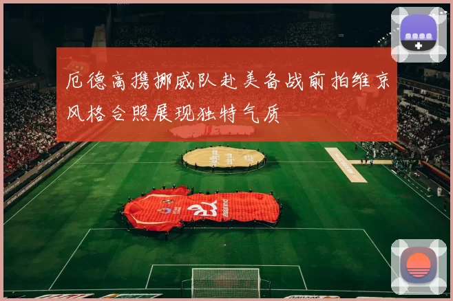 厄德高携挪威队赴美备战前拍维京风格合照展现独特气质