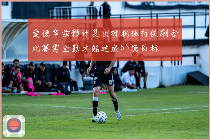 爱德华兹预计复出对抗独行侠剩余比赛需全勤才能达成65场目标
