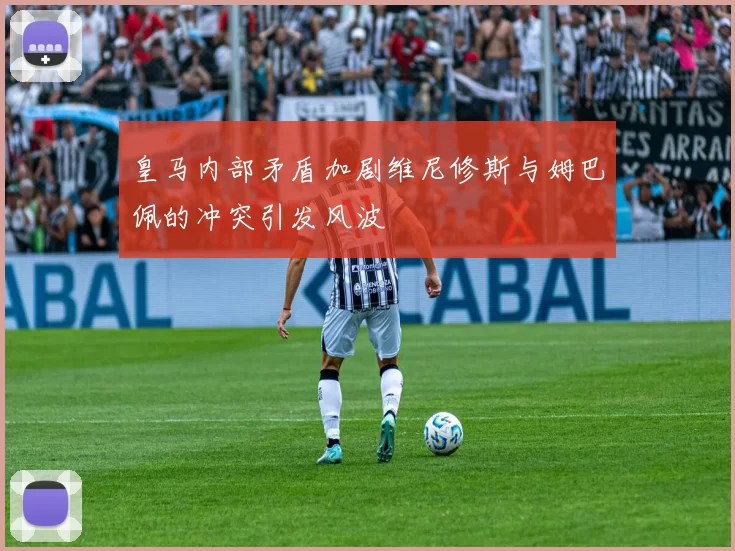 皇马内部矛盾加剧维尼修斯与姆巴佩的冲突引发风波