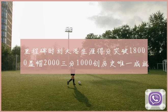 里程碑时刻大洛生涯得分突破18000盖帽2000三分1000创历史唯一成就