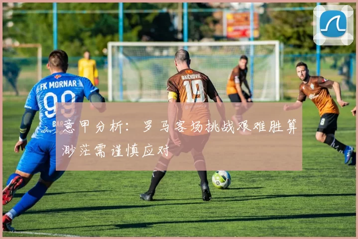 意甲分析：罗马客场挑战艰难胜算渺茫需谨慎应对