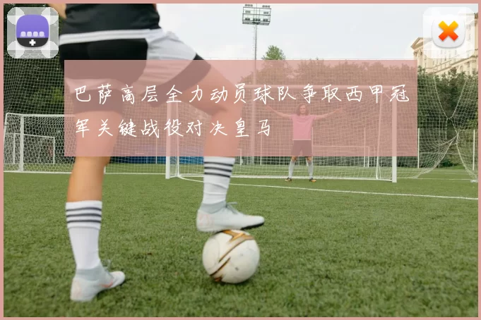 巴萨高层全力动员球队争取西甲冠军关键战役对决皇马