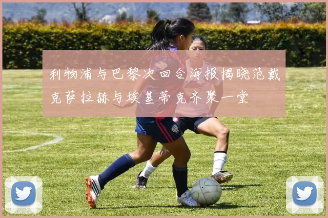 利物浦与巴黎次回合海报揭晓范戴克萨拉赫与埃基蒂克齐聚一堂