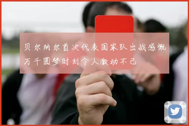贝尔纳尔首次代表国家队出战感慨万千圆梦时刻令人激动不已