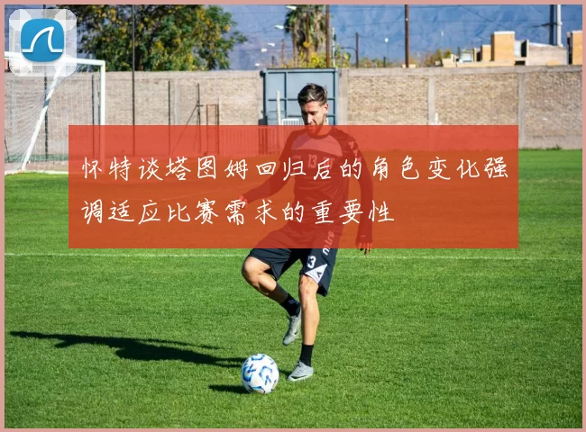 怀特谈塔图姆回归后的角色变化强调适应比赛需求的重要性