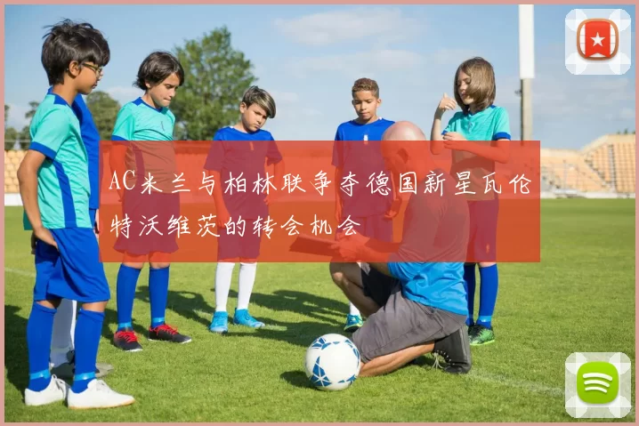 AC米兰与柏林联争夺德国新星瓦伦特沃维茨的转会机会