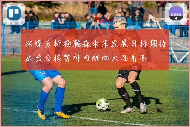 拓媒分析杨瀚森未来发展目标期待成为合格替补内线向大洛看齐
