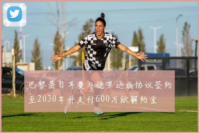 巴黎圣日耳曼与德罗达成协议签约至2030年并支付600万欧解约金