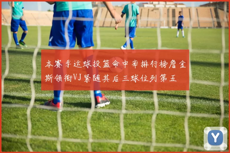 本赛季运球投篮命中率排行榜詹金斯领衔VJ紧随其后三球位列第五