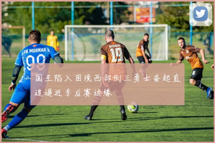 国王陷入困境西部倒三勇士奋起直追逼近季后赛边缘
