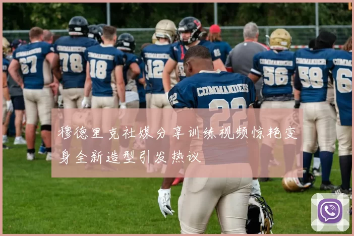 穆德里克社媒分享训练视频惊艳变身全新造型引发热议