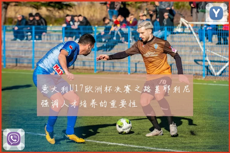 意大利U17欧洲杯决赛之路基耶利尼强调人才培养的重要性