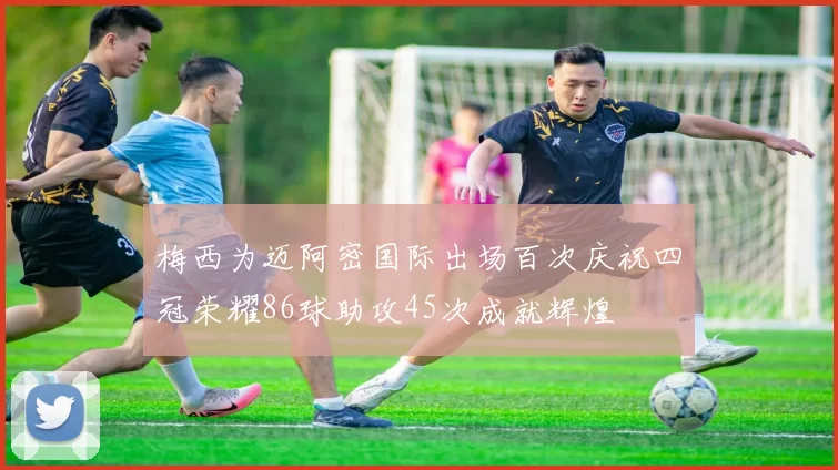 梅西为迈阿密国际出场百次庆祝四冠荣耀86球助攻45次成就辉煌