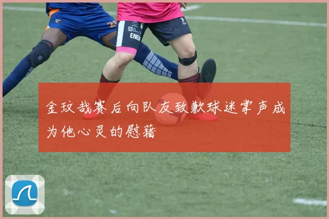 金玟哉赛后向队友致歉球迷掌声成为他心灵的慰藉