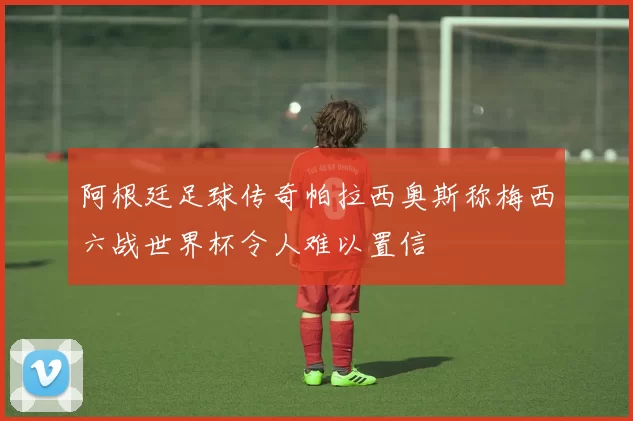 阿根廷足球传奇帕拉西奥斯称梅西六战世界杯令人难以置信
